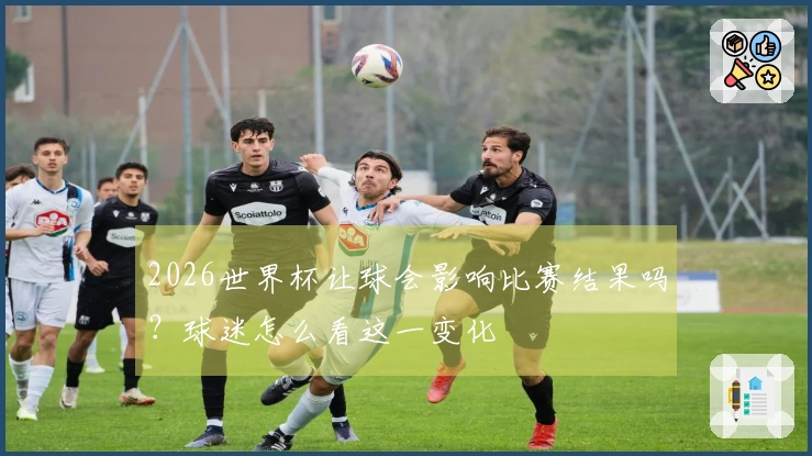 2026世界杯让球会影响比赛结果吗?球迷怎么看这一变化